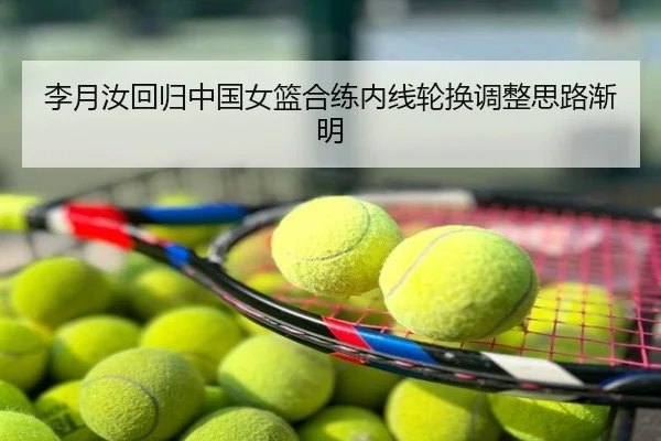 李月汝回归中国女篮合练内线轮换调整思路渐明