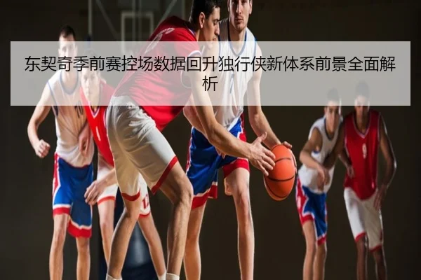 东契奇季前赛控场数据回升独行侠新体系前景全面解析
