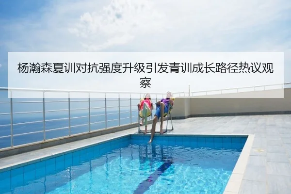 杨瀚森夏训对抗强度升级引发青训成长路径热议观察
