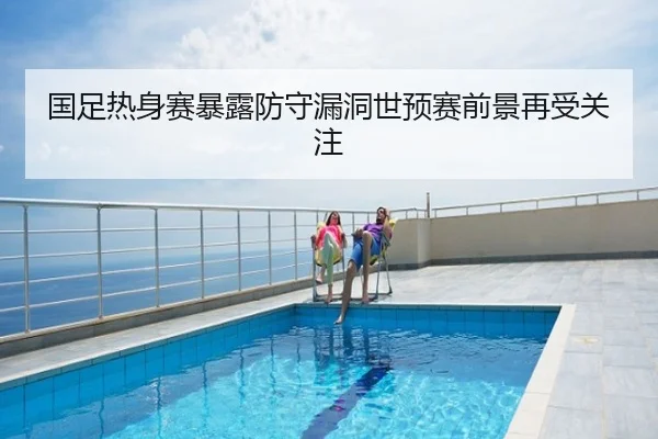 国足热身赛暴露防守漏洞世预赛前景再受关注