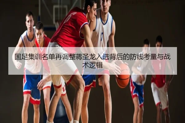 国足集训名单再调整蒋圣龙入选背后的防线考量与战术逻辑